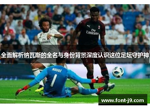 全面解析纳瓦斯的全名与身份背景深度认识这位足坛守护神