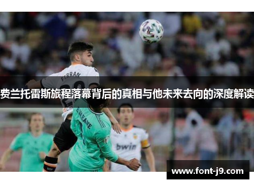 费兰托雷斯旅程落幕背后的真相与他未来去向的深度解读 费兰托雷斯旅程落幕背后的真相与他未来去向的深度解读