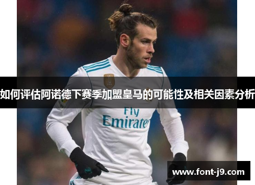 如何评估阿诺德下赛季加盟皇马的可能性及相关因素分析 如何评估阿诺德下赛季加盟皇马的可能性及相关因素分析