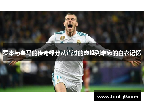 罗本与皇马的传奇缘分从错过的巅峰到难忘的白衣记忆