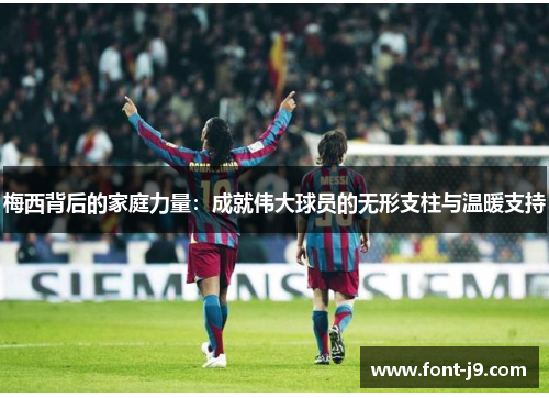 梅西背后的家庭力量：成就伟大球员的无形支柱与温暖支持