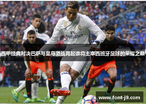 西甲经典对决巴萨与皇马激战再起谁将主宰西班牙足球的荣耀之巅 西甲经典对决巴萨与皇马激战再起谁将主宰西班牙足球的荣耀之巅