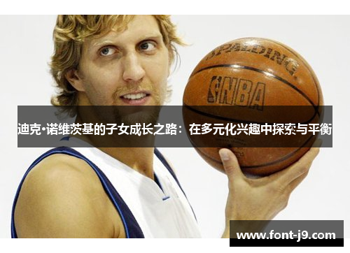 迪克·诺维茨基的子女成长之路:在多元化兴趣中探索与平衡 迪克·诺维茨基的子女成长之路:在多元化兴趣中探索与平衡